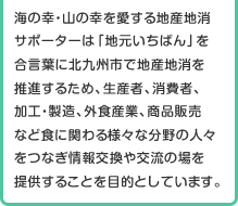 海の幸・山の幸を愛する地産地消サポーターは「地元いちばん」を合言葉に北九州市で地産地消を推進するため、生産者、消費者、加工・製造、外食産業、商品販売など食に関わる様々な分野の人々をつなぎ情報交換や交流の場を提供することを目的としています。